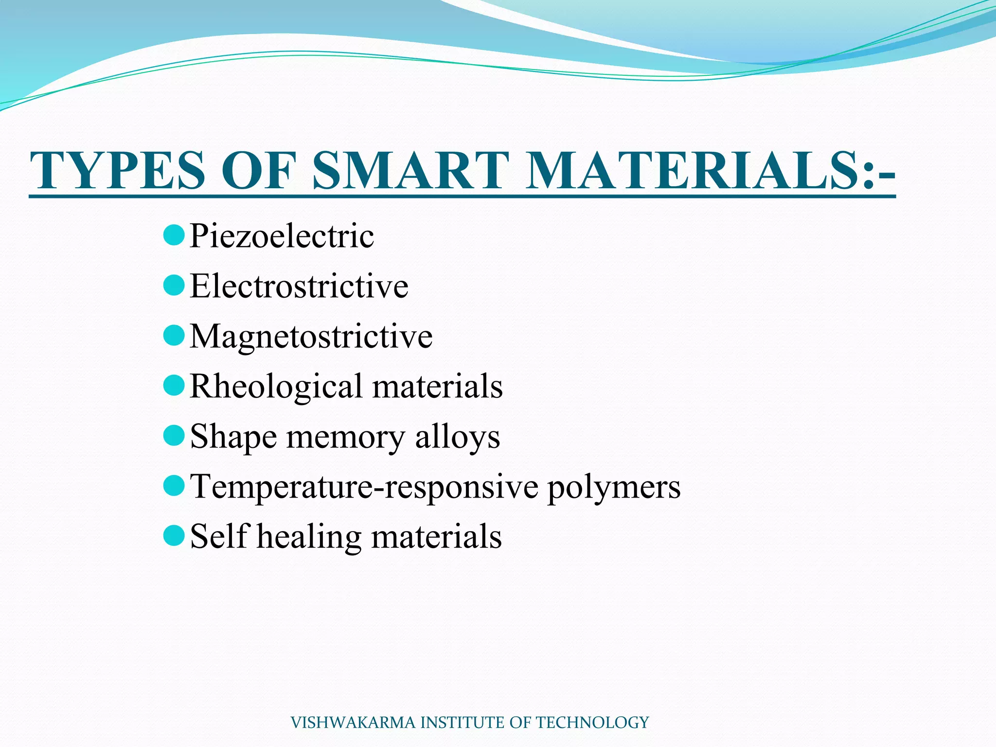 TYPES OF SMART MATERIALS:-
⚫Piezoelectric
⚫Electrostrictive
⚫Magnetostrictive
⚫Rheological materials
⚫Shape memory alloys
⚫Temperature-responsive polymers
⚫Self healing materials
VISHWAKARMA INSTITUTE OF TECHNOLOGY
 