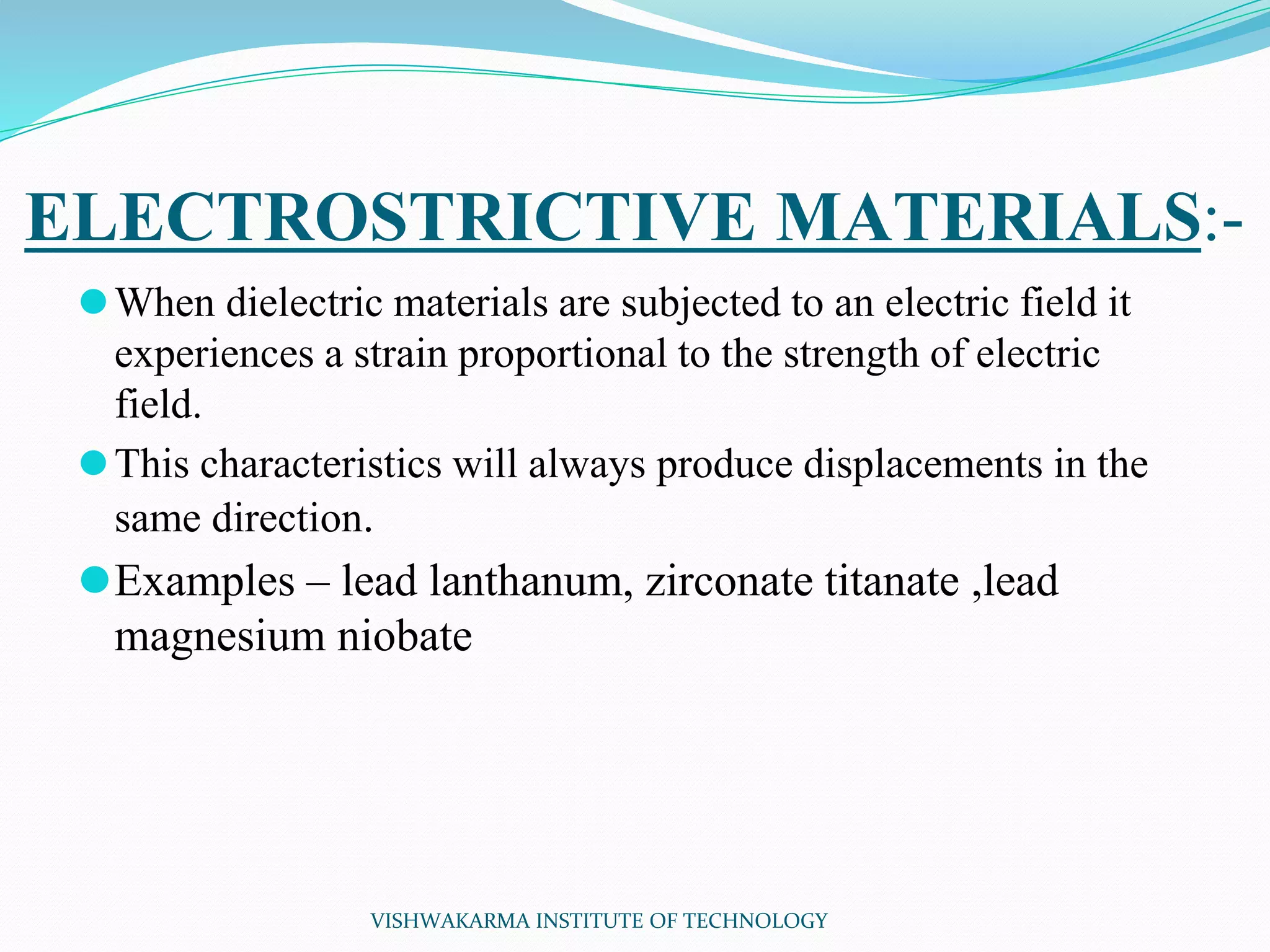 ELECTROSTRICTIVE MATERIALS:-
⚫When dielectric materials are subjected to an electric field it
experiences a strain proportional to the strength of electric
field.
⚫This characteristics will always produce displacements in the
same direction.
⚫Examples – lead lanthanum, zirconate titanate ,lead
magnesium niobate
VISHWAKARMA INSTITUTE OF TECHNOLOGY
 