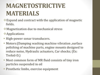 MAGNETOSTRICTIVE
MATERIALS
Expand and contract with the application of magnetic
fields.
Magnetization due to mechanical stress
Applications
 High-power sonar transducers.
 Motors:(Damping washing machine vibration ,surface
polishing of machine parts, engine mounts designed to
reduce noise, Hydraulic actuators, Car shocks; (Ex:
Trefoil-D.)
 Most common form of MR fluid consists of tiny iron
particles suspended in oil
 Prosthetic limbs, exercise equipment
 