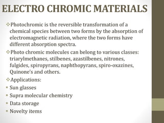 ELECTRO CHROMIC MATERIALS
Photochromic is the reversible transformation of a
chemical species between two forms by the absorption of
electromagnetic radiation, where the two forms have
different absorption spectra.
Photo chromic molecules can belong to various classes:
triarylmethanes, stilbenes, azastilbenes, nitrones,
fulgides, spiropyrans, naphthopyrans, spiro-oxazines,
Quinone's and others.
Applications:
 Sun glasses
 Supra molecular chemistry
 Data storage
 Novelty items
 