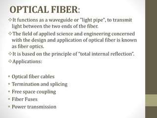 OPTICAL FIBER:
It functions as a waveguide or "light pipe", to transmit
light between the two ends of the fiber.
The field of applied science and engineering concerned
with the design and application of optical fiber is known
as fiber optics.
It is based on the principle of “total internal reflection”.
Applications:
 Optical fiber cables
 Termination and splicing
 Free space coupling
 Fiber Fuses
 Power transmission
 