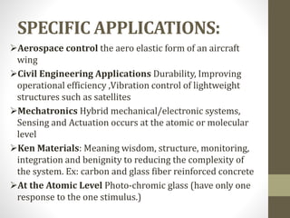 SPECIFIC APPLICATIONS:
Aerospace control the aero elastic form of an aircraft
wing
Civil Engineering Applications Durability, Improving
operational efficiency ,Vibration control of lightweight
structures such as satellites
Mechatronics Hybrid mechanical/electronic systems,
Sensing and Actuation occurs at the atomic or molecular
level
Ken Materials: Meaning wisdom, structure, monitoring,
integration and benignity to reducing the complexity of
the system. Ex: carbon and glass fiber reinforced concrete
At the Atomic Level Photo-chromic glass (have only one
response to the one stimulus.)
 