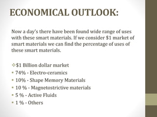ECONOMICAL OUTLOOK:
Now a day’s there have been found wide range of uses
with these smart materials. If we consider $1 market of
smart materials we can find the percentage of uses of
these smart materials.
$1 Billion dollar market
 74% - Electro-ceramics
 10% - Shape Memory Materials
 10 % - Magnetostrictive materials
 5 % - Active Fluids
 1 % - Others
 