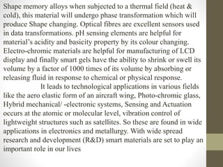 Shape memory alloys when subjected to a thermal field (heat &
cold), this material will undergo phase transformation which will
produce Shape changing. Optical fibres are excellent sensors used
in data transformations. pH sensing elements are helpful for
material’s acidity and basicity property by its colour changing.
Electro-chromic materials are helpful for manufacturing of LCD
display and finally smart gels have the ability to shrink or swell its
volume by a factor of 1000 times of its volume by absorbing or
releasing fluid in response to chemical or physical response.
It leads to technological applications in various fields
like the aero elastic form of an aircraft wing, Photo-chromic glass,
Hybrid mechanical/ -electronic systems, Sensing and Actuation
occurs at the atomic or molecular level, vibration control of
lightweight structures such as satellites. So these are found in wide
applications in electronics and metallurgy. With wide spread
research and development (R&D) smart materials are set to play an
important role in our lives
 