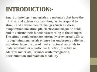 INTRODUCTION:-
Smart or intelligent materials are materials that have the
intrinsic and extrinsic capabilities, fast to respond to
stimuli and environmental changes. Such as stress,
temperature, moisture, pH, electric and magnetic fields
and to activate their functions according to the changes.
The stimuli could originate internally or externally. Since
its beginnings, materials science has undergone a distinct
evolution: from the use of inert structural materials to
materials built for a particular function, to active or
adaptive materials, for more acute recognition,
discrimination and reaction capability
 