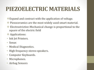 PIEZOELECTRIC MATERIALS
Expand and contract with the application of voltage.
 Piezoceramics are the most widely used smart material.
 Electrostrictive-Mechanical change is proportional to the
square of the electric field
 Applications:
• Ink Jet Printers.
• Sonar.
• Medical Diagnostics.
• High frequency stereo-speakers.
• Computer Keyboards.
• Microphones.
• Airbag Sensors
 
