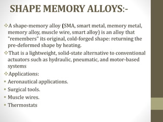 SHAPE MEMORY ALLOYS:-
A shape-memory alloy (SMA, smart metal, memory metal,
memory alloy, muscle wire, smart alloy) is an alloy that
"remembers" its original, cold-forged shape: returning the
pre-deformed shape by heating.
That is a lightweight, solid-state alternative to conventional
actuators such as hydraulic, pneumatic, and motor-based
systems
Applications:
 Aeronautical applications.
 Surgical tools.
 Muscle wires.
 Thermostats
 