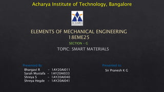 Acharya Institute of Technology, Bangalore
ELEMENTS OF MECHANICAL ENGINEERING
18EME25
Bhargavi R - 1AY20AI011
Sarah Mustafa - 1AY20AI033
Shreya S - 1AY20AI040
Shreya Hegde - 1AY20AI041
Presented By: Presented to:
Sir Pranesh K G
SECTION - G
TOPIC: SMART MATERIALS
 