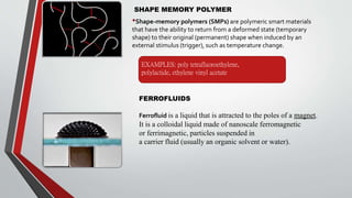 SHAPE MEMORY POLYMER
•Shape-memory polymers (SMPs) are polymeric smart materials
that have the ability to return from a deformed state (temporary
shape) to their original (permanent) shape when induced by an
external stimulus (trigger), such as temperature change.
FERROFLUIDS
Ferrofluid is a liquid that is attracted to the poles of a magnet.
It is a colloidal liquid made of nanoscale ferromagnetic
or ferrimagnetic, particles suspended in
a carrier fluid (usually an organic solvent or water).
EXAMPLES: poly tetrafluoroethylene,
polylactide, ethylene vinyl acetate
 