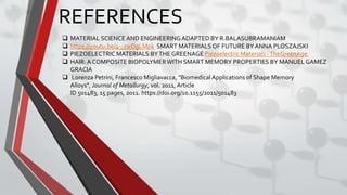 REFERENCES
 MATERIAL SCIENCEAND ENGINEERINGADAPTED BY R.BALASUBRAMANIAM
 https://youtu.be/4-_rwDgLMpk SMART MATERIALSOF FUTURE BY ANNA PLOSZAJSKI
 PIEZOELECTRIC MATERIALS BYTHE GREENAGE Piezoelectric Materials -TheGreenAge
 HAIR:A COMPOSITE BIOPOLYMERWITH SMART MEMORY PROPERTIES BY MANUEL GAMEZ
GRACIA
 Lorenza Petrini, Francesco Migliavacca, "Biomedical Applications of Shape Memory
Alloys", Journal of Metallurgy, vol. 2011, Article
ID 501483, 15 pages, 2011. https://doi.org/10.1155/2011/501483
 