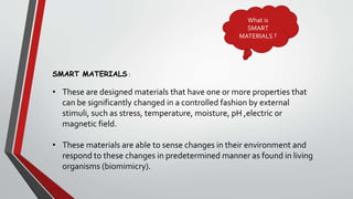 What is
SMART
MATERIALS ?
SMART MATERIALS :
• These are designed materials that have one or more properties that
can be significantly changed in a controlled fashion by external
stimuli, such as stress, temperature, moisture, pH ,electric or
magnetic field.
• These materials are able to sense changes in their environment and
respond to these changes in predetermined manner as found in living
organisms (biomimicry).
 
