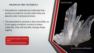 Quartz Crystals
By JJ Harrison viaWikipedia
PIEZOELECTRIC MATERIALS
• Piezoelectric materials are materials that
produce an electric current when they are
placed under mechanical stress.
• The piezoelectric process is also reversible, so
if you apply an electric current to these
materials, they will actually change shape
slightly
E.g. quartz crystals, ceramics
(lead
zirconate titanate),proteins
 