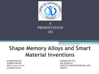 Shape Memory Alloys and Smart
Material Inventions
A
PRESENTATION
ON
SUBMITTED TO:-
DR. GOPAL JI
DEPUTY CORDINATOR MTA AND
MECHA
SUBMITTED BY:-
GARIMA SINGH
MTA 1st year 2nd sem
2008581175008
 