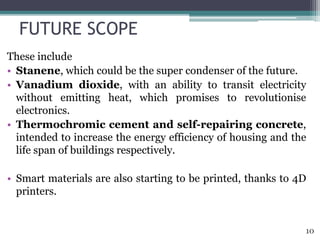FUTURE SCOPE
These include
• Stanene, which could be the super condenser of the future.
• Vanadium dioxide, with an ability to transit electricity
without emitting heat, which promises to revolutionise
electronics.
• Thermochromic cement and self-repairing concrete,
intended to increase the energy efficiency of housing and the
life span of buildings respectively.
• Smart materials are also starting to be printed, thanks to 4D
printers.
10
 