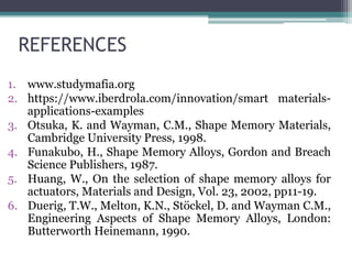 REFERENCES
1. www.studymafia.org
2. https://www.iberdrola.com/innovation/smart materials-
applications-examples
3. Otsuka, K. and Wayman, C.M., Shape Memory Materials,
Cambridge University Press, 1998.
4. Funakubo, H., Shape Memory Alloys, Gordon and Breach
Science Publishers, 1987.
5. Huang, W., On the selection of shape memory alloys for
actuators, Materials and Design, Vol. 23, 2002, pp11-19.
6. Duerig, T.W., Melton, K.N., Stöckel, D. and Wayman C.M.,
Engineering Aspects of Shape Memory Alloys, London:
Butterworth Heinemann, 1990.
 