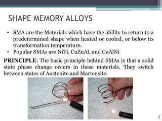 SHAPE MEMORY ALLOYS
PRINCIPLE: The basic principle behind SMAs is that a solid
state phase change occurs in these materials. They switch
between states of Austenite and Martensite.
• SMA are the Materials which have the ability to return to a
predetermined shape when heated or cooled, or below its
transformation temperature.
• Popular SMAs are NiTi, CuZnAl, and CuAlNi
5
 