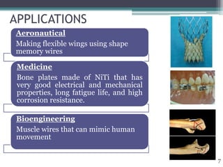 APPLICATIONS
Aeronautical
Making flexible wings using shape
memory wires
Medicine
Bone plates made of NiTi that has
very good electrical and mechanical
properties, long fatigue life, and high
corrosion resistance.
Bioengineering
Muscle wires that can mimic human
movement
7
 