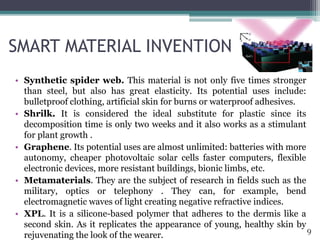 SMART MATERIAL INVENTIONS
• Synthetic spider web. This material is not only five times stronger
than steel, but also has great elasticity. Its potential uses include:
bulletproof clothing, artificial skin for burns or waterproof adhesives.
• Shrilk. It is considered the ideal substitute for plastic since its
decomposition time is only two weeks and it also works as a stimulant
for plant growth .
• Graphene. Its potential uses are almost unlimited: batteries with more
autonomy, cheaper photovoltaic solar cells faster computers, flexible
electronic devices, more resistant buildings, bionic limbs, etc.
• Metamaterials. They are the subject of research in fields such as the
military, optics or telephony . They can, for example, bend
electromagnetic waves of light creating negative refractive indices.
• XPL. It is a silicone-based polymer that adheres to the dermis like a
second skin. As it replicates the appearance of young, healthy skin by
rejuvenating the look of the wearer.
9
 