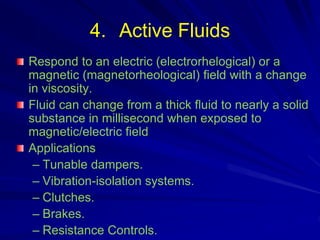 4. Active Fluids
Respond to an electric (electrorhelogical) or a
magnetic (magnetorheological) field with a change
in viscosity.
Fluid can change from a thick fluid to nearly a solid
substance in millisecond when exposed to
magnetic/electric field
Applications
– Tunable dampers.
– Vibration-isolation systems.
– Clutches.
– Brakes.
– Resistance Controls.
 