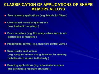 Free recovery applications ( e.g. blood-clot filters )
Constrained recovery applications
( e.g. hydraulic couplings )
Force actuators ( e.g. fire safety valves and circuit-
board edge connectors )
Proportional control ( e.g. fluid flow control valve )
Superelastic applications
( e.g. eyeglass frames and guidewires for steering
catheters into vessels in the body )
Damping applications (e.g. automobile bumpers
and earthquake resistant structures).
CLASSIFICATION OF APPLICATIONS OF SHAPE
MEMORY ALLOYS
 