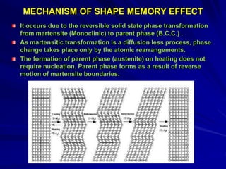 MECHANISM OF SHAPE MEMORY EFFECT
It occurs due to the reversible solid state phase transformation
from martensite (Monoclinic) to parent phase (B.C.C.) .
As martensitic transformation is a diffusion less process, phase
change takes place only by the atomic rearrangements.
The formation of parent phase (austenite) on heating does not
require nucleation. Parent phase forms as a result of reverse
motion of martensite boundaries.
 