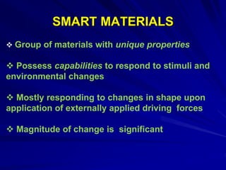 SMART MATERIALS
 Group of materials with unique properties
 Possess capabilities to respond to stimuli and
environmental changes
 Mostly responding to changes in shape upon
application of externally applied driving forces
 Magnitude of change is significant
 