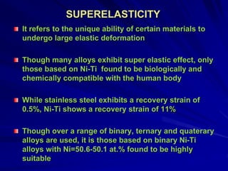 SUPERELASTICITY
It refers to the unique ability of certain materials to
undergo large elastic deformation
Though many alloys exhibit super elastic effect, only
those based on Ni-Ti found to be biologically and
chemically compatible with the human body
While stainless steel exhibits a recovery strain of
0.5%, Ni-Ti shows a recovery strain of 11%
Though over a range of binary, ternary and quaterary
alloys are used, it is those based on binary Ni-Ti
alloys with Ni=50.6-50.1 at.% found to be highly
suitable
 