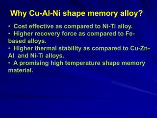 Why Cu-Al-Ni shape memory alloy?
• Cost effective as compared to Ni-Ti alloy.
• Higher recovery force as compared to Fe-
based alloys.
• Higher thermal stability as compared to Cu-Zn-
Al and Ni-Ti alloys.
• A promising high temperature shape memory
material.
 