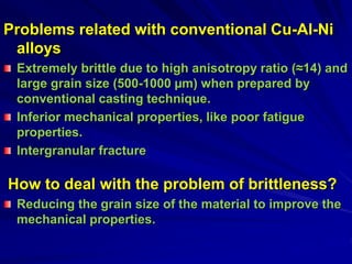 Problems related with conventional Cu-Al-Ni
alloys
Extremely brittle due to high anisotropy ratio (≈14) and
large grain size (500-1000 µm) when prepared by
conventional casting technique.
Inferior mechanical properties, like poor fatigue
properties.
Intergranular fracture
How to deal with the problem of brittleness?
Reducing the grain size of the material to improve the
mechanical properties.
 