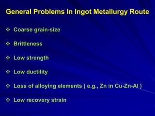  Coarse grain-size
 Brittleness
 Low strength
 Low ductility
 Loss of alloying elements ( e.g., Zn in Cu-Zn-Al )
 Low recovery strain
General Problems In Ingot Metallurgy Route
 