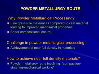 POWDER METALLURGY ROUTE
Why Powder Metallurgical Processing?
Fine grain size material as compared to cast material
leading to improved mechanical properties.
Better compositional control
Challenge in powder metallurgical processing
Achievement of near full density in materials
How to achieve near full density materials?
Powder metallurgy route involving “compaction-
sintering-mechanical working”
 