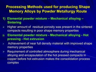 Processing Methods used for producing Shape
Memory Alloys by Powder Metallurgy Route
1) Elemental powder mixture – Mechanical alloying –
Sintering
 Higher amount of residual porosity was present in the sintered
compacts resulting in poor shape memory properties
2) Elemental powder mixture - Mechanical alloying - Hot
pressing - Hot extrusion
 Achievement of near full density material with improved shape
memory properties
 Requirement of controlled atmosphere during mechanical
alloying and encapsulation of the hot pressed compacts in
copper before hot extrusion makes the consolidation process
complex
 