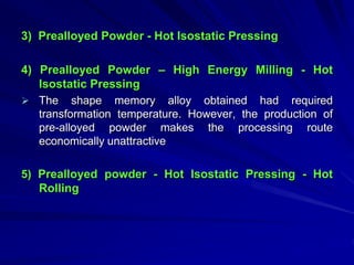 3) Prealloyed Powder - Hot Isostatic Pressing
4) Prealloyed Powder – High Energy Milling - Hot
Isostatic Pressing
 The shape memory alloy obtained had required
transformation temperature. However, the production of
pre-alloyed powder makes the processing route
economically unattractive
5) Prealloyed powder - Hot Isostatic Pressing - Hot
Rolling
 