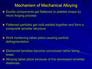 Mechanism of Mechanical Alloying
Ductile components get flattened to platelet shape by
micro forging process
Flattened particles get cold welded together and form a
composite lamellar structure
Work hardening takes place causing particle
defragmentation
Elemental lamellae become convoluted rather being
linear.
Alloying takes place because of the decreased lamellae
distances.
 