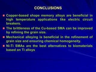 CONCLUSIONS
Copper-based shape memory alloys are beneficial in
high temperature applications like electric circuit
breakers.
The brittleness of the Cu-based SMA can be improved
by refining the grain size.
Mechanical alloying is beneficial in the refinement of
grain size and ensuring chemical homogeneity.
Ni-Ti SMAs are the best alternatives to biomaterials
based on Ti alloys
 