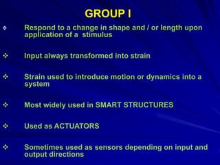  Respond to a change in shape and / or length upon
application of a stimulus
 Input always transformed into strain
 Strain used to introduce motion or dynamics into a
system
 Most widely used in SMART STRUCTURES
 Used as ACTUATORS
 Sometimes used as sensors depending on input and
output directions
GROUP I
 