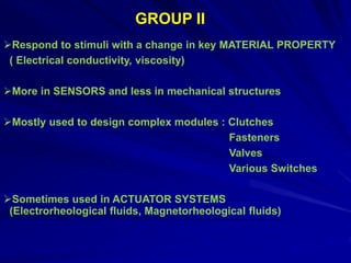Respond to stimuli with a change in key MATERIAL PROPERTY
( Electrical conductivity, viscosity)
More in SENSORS and less in mechanical structures
Mostly used to design complex modules : Clutches
Fasteners
Valves
Various Switches
Sometimes used in ACTUATOR SYSTEMS
(Electrorheological fluids, Magnetorheological fluids)
GROUP II
 