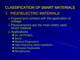 CLASSIFICATION OF SMART MATERIALS
 Expand and contract with the application of
voltage.
 Piezoceramics are the most widely used
smart material.
 Applications
 Ink Jet Printers.
 Sonar.
 Medical Diagnostics.
 High frequency stereo-speakers.
 Computer Keyboards.
 Microphones.
1. PIEZOELECTRIC MATERIALS
 