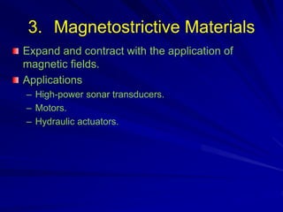 3. Magnetostrictive Materials
Expand and contract with the application of
magnetic fields.
Applications
– High-power sonar transducers.
– Motors.
– Hydraulic actuators.
 