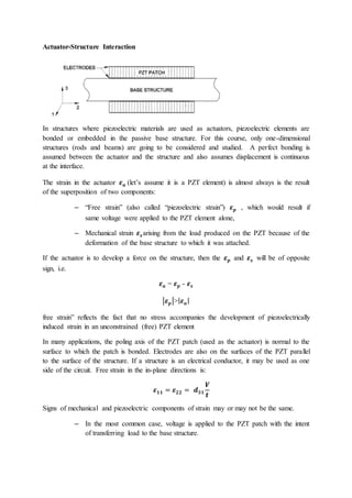 Actuator-Structure Interaction
In structures where piezoelectric materials are used as actuators, piezoelectric elements are
bonded or embedded in the passive base structure. For this course, only one-dimensional
structures (rods and beams) are going to be considered and studied. A perfect bonding is
assumed between the actuator and the structure and also assumes displacement is continuous
at the interface.
The strain in the actuator 𝜺𝒂 (let’s assume it is a PZT element) is almost always is the result
of the superposition of two components:
– “Free strain” (also called “piezoelectric strain”) 𝜺𝒑 , which would result if
same voltage were applied to the PZT element alone,
– Mechanical strain 𝜺𝒔arising from the load produced on the PZT because of the
deformation of the base structure to which it was attached.
If the actuator is to develop a force on the structure, then the 𝜺𝒑 and 𝜺𝒔 will be of opposite
sign, i.e.
𝜺𝒂 = 𝜺𝒑 - 𝜺𝒔
|𝜺𝒑|>|𝜺𝒂|
free strain” reflects the fact that no stress accompanies the development of piezoelectrically
induced strain in an unconstrained (free) PZT element
In many applications, the poling axis of the PZT patch (used as the actuator) is normal to the
surface to which the patch is bonded. Electrodes are also on the surfaces of the PZT parallel
to the surface of the structure. If a structure is an electrical conductor, it may be used as one
side of the circuit. Free strain in the in-plane directions is:
𝜺𝟏𝟏 = 𝜺𝟐𝟐 = 𝒅𝟑𝟏
𝑽
𝒕
Signs of mechanical and piezoelectric components of strain may or may not be the same.
– In the most common case, voltage is applied to the PZT patch with the intent
of transferring load to the base structure.
 