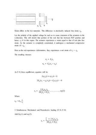 Strain differs in the two materials. This difference is electrically induced free strain 𝜀𝑝.
Let the polarity of the applied voltage be such as to cause extension of the actuators in the
x-direction. This will stretch that portion of the rod that lies between PZT patches and
hence 𝜀𝑠>0 in this region. The actuator experiences a strain equal to that of rod plus free
strain. As the actuator is completely constrained, it undergoes a mechanical compressive
strain of - 𝜀𝑝.
Here as the rod experiences deformation, they experiences a net strain of 𝜀𝑠 − 𝜀𝑝
The resulting stresses:
𝜎𝑠 = 𝐸𝑠𝜀𝑠
𝜎𝑎 = 𝐸𝑎(𝜀𝑠 − 𝜀𝑝)
As F=0, force equilibrium equation will be:
2𝜎𝑎𝑡𝑎𝑏 + 𝜎𝑠 𝑡𝑠 𝑏 = 0
2𝐸𝑎(𝜀𝑠 − 𝜀𝑝) 𝑡𝑎𝑏 + 𝐸𝑠𝜀𝑠𝑡𝑠 𝑏 = 0
𝜀𝑠 =
2 𝐸𝑎𝜀𝑝 𝑡𝑎
2𝐸𝑎𝑡𝑎 + 𝐸𝑠 𝑡𝑠
…… … … …. . 𝑒𝑞(2)
Where
𝜀𝑝 = 𝑑31
𝑉
𝑡𝑎
3. Simultaneous Mechanical and Piezoelectric loading (V>0, F>0)
Add Eq (1) and eq (2)
𝜀𝑠 =
𝐹
𝑏
+ 2 𝐸𝑎𝜀𝑝 𝑡𝑎
2𝐸𝑎𝑡𝑎 + 𝐸𝑠𝑡𝑠
 