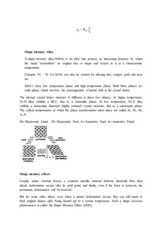 𝜀𝑝 = 𝑑31
𝑉
𝑡𝑎
Shape memory Alloy
A shape-memory alloy (SMA) is an alloy that possess an interesting property by which
the metal “remembers” its original size or shape and reverts to it at a characteristic
temperature.
Example: Ni – Ti, Cu-Al-Ni, can also be created by alloying zinc, copper, gold and iron,
etc.
SMA’s have low temperature phase and high temperature phase. Both these phases are
solid phase, which involves the rearrangement of atoms with in the crystal lattice.
The internal crystal lattice structure is different in these two phases. At higher temperature,
Ni-Ti alloy exhibits a BCC, that is, a Austenitic phase. At low temperature, Ni-Ti alloy
exhibits a monoclinic distorted (highly twinned) crystal structure, that is, a martensitic phase.
The critical temperatures at which the phase transformation takes place are called as, Mf, Ms,
As,Af
Mf=Martensitic Finish , Ms=Martensitic Start, As=Austenitic Start, Af=Austenitic Finish
Shape memory effect:
Usually, under external forces, a common metallic material deforms elastically first, then
plastic deformation occurs after its yield point, and finally, even if the force is removed, the
permanent deformation will be reserved.
But for some other alloys, even when a plastic deformation occurs, they can still return to
their original shapes after being heated up to a certain temperature. Such a shape recovery
phenomenon is called the Shape Memory Effect (SME).
 