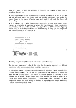 One-Way shape memory Effect:Utilized for fastening and clamping devices, such as
couplings, fasteners etc.
When a shape-memory alloy is in its cold state (below As), the metal can be bent or stretched
and will hold those shapes until heated above the transition temperature. Upon heating, the
shape changes to its original. When the metal cools again, it will retain the shape, until
deformed again.
With the one-way effect, cooling from high temperatures does not cause a macroscopic shape
change. A deformation is necessary to create the low-temperature shape. On heating,
transformation starts at As and is completed at Af (typically 2 to 20 °C or hotter, depending
on the alloy or the loading conditions). As is determined by the alloy type and composition
and can vary between −150 °C and 200 °C.
a) b)
Two-Way shape memoryEffect:Used as thermally activated actuators
The two-way shape-memory effect is the effect that the material remembers two different
shapes: one at low temperatures, and one at the high temperature.
A material that shows a shape-memory effect during both heating and cooling is said to have
two-way shape memory. This can also be obtained without the application of an external
force (intrinsic two-way effect). The reason the material behaves so differently in these
situations lies in training. Training implies that a shape memory can "learn" to behave in a
certain way. Under normal circumstances, a shape-memory alloy "remembers" its low-
temperature shape, but upon heating to recover the high-temperature shape, immediately
"forgets" the low-temperature shape.
 