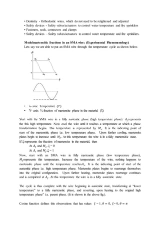 • Dentistry - Orthodontic wires, which do not need to be retightened and adjusted
• Safety devices - Safety valves/actuators to control water temperature and fire sprinklers
• Fasteners, seals, connectors and clamps
• Safety devices – Safety valves/actuators to control water temperature and fire sprinklers.
Modelmartensitic fractions in an SMA wire: (Experimental Phenomenology)
Lets say we are able to put an SMA wire through the temperature cycle as shown below.
• x- axis: Temperature (𝑇)
• Y- axis: % fraction of martensite phase in the material (ξ)
Start with the SMA wire in a fully austenitic phase (high temperature phase). 𝐴𝑓represents
the this high temperature. Now cool the wire until it reaches a temperature at which a phase
transformation begins. This temperature is represented by 𝑀𝑠. It is the indicating point of
start of the martensitic phase i.e. low temperature phase. Upon further cooling, martensite
plates begin to increase until 𝑀𝑓. At this temperature the wire is in a fully martensitic state.
If ξ represents the fraction of martensite in the material, then
At 𝐴𝑓 and 𝑀𝑠, ξ = 0
At 𝐴𝑠 and 𝑀𝑓,ξ = 1
Now, start with an SMA wire in fully martensitic phase (low temperature phase),
𝑀𝑓represents this temperature. Increase the temperature of the wire, nothing happens to
martensitic phase until the temperature reaches𝐴𝑠 . It is the indicating point of start of the
austenitic phase i.e. high temperature phase. Martensite plates begins to rearrange themselves
into the original configuration. Upon further heating, martensite plates rearrange continues
and is completed at 𝐴𝑓. At this temperature the wire is in a fully austenitic state.
The cycle is thus complete with the wire beginning in austenitic state, transforming at “lower
temperature” to a fully martensitic phase, and reverting, upon heating to the original high
temperature phase” i.e. parent phase. (It is shown in the above fig.).
Cosine function defines this observations that has values 𝜉 = 1, 𝜃 = 0, 𝜉= 0, 𝜃 = 𝜋
 
