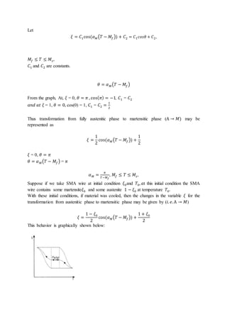 Let
𝜉 = 𝐶1cos(𝛼𝑀(𝑇 − 𝑀𝑓)) + 𝐶2 = 𝐶1𝑐𝑜𝑠𝜃 + 𝐶2,
𝑀𝑓 ≤ 𝑇 ≤ 𝑀𝑠,
𝐶1 and 𝐶2 are constants.
𝜃 = 𝛼𝑀(𝑇 − 𝑀𝑓)
From the graph, At, 𝜉 = 0, 𝜃 = 𝜋 , cos(𝜋) = −1, 𝐶1 = 𝐶2
𝑎𝑛𝑑 𝑎𝑡 𝜉 = 1, 𝜃 = 0, cos(0) = 1, 𝐶1 = 𝐶2 =
1
2
Thus transformation from fully austenitic phase to martensitic phase (A → 𝑀) may be
represented as
𝜉 =
1
2
cos(𝛼𝑀(𝑇 − 𝑀𝑓)) +
1
2
𝜉 = 0, 𝜃 = 𝜋
𝜃 = 𝛼𝑀(𝑇 − 𝑀𝑓) = 𝜋
𝛼𝑀 =
𝜋
𝑇−𝑀𝑓
, 𝑀𝑓 ≤ 𝑇 ≤ 𝑀𝑠,
Suppose if we take SMA wire at initial condition 𝜉0and 𝑇0, 𝑎t this initial condition the SMA
wire contains some martensite𝜉0 and some austenite 1 − 𝜉0 at temperature 𝑇0.
With these initial conditions, if material was cooled, then the changes in the variable 𝜉 for the
transformation from austenitic phase to martensitic phase may be given by (𝑖. 𝑒. A → 𝑀)
𝜉 =
1 − 𝜉0
2
cos(𝛼𝑀(𝑇 − 𝑀𝑓)) +
1 + 𝜉0
2
This behavior is graphically shown below:
 