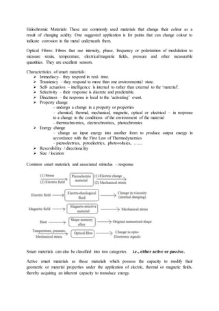 Halochromic Materials: These are commonly used materials that change their colour as a
result of changing acidity. One suggested application is for paints that can change colour to
indicate corrosion in the metal underneath them.
Optical Fibres: Fibres that use intensity, phase, frequency or polarization of modulation to
measure strain, temperature, electrical/magnetic fields, pressure and other measurable
quantities. They are excellent sensors.
Characteristics of smart materials:
 Immediacy– they respond in real‐ time.
 Transiency – they respond to more than one environmental state.
 Self‐ actuation – intelligence is internal to rather than external to the ‘material’.
 Selectivity – their response is discrete and predictable.
 Directness – the response is local to the ‘activating’ event.
 Property change
– undergo a change in a property or properties
– chemical, thermal, mechanical, magnetic, optical or electrical – in response
to a change in the conditions of the environment of the material
– thermochromics, electrochromics, photochromics
 Energy change
– change an input energy into another form to produce output energy in
accordance with the First Law of Thermodynamics
– piezoelectrics, pyroelectrics, photovoltaics, ……
 Reversibility / directionality
 Size / location
Common smart materials and associated stimulus – response
Smart materials can also be classified into two categories i.e., either active or passive.
Active smart materials as those materials which possess the capacity to modify their
geometric or material properties under the application of electric, thermal or magnetic fields,
thereby acquiring an inherent capacity to transduce energy.
 