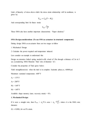Limit of linearity of stress above which the stress strain relationship will be nonlinear, is
given by:
𝜎𝑙𝑖𝑛 = 𝐶𝑀(𝑇 − 𝑀𝑠)
And corresponding limit for linear strain:
𝜀𝑙𝑖𝑛=
𝜎𝑙𝑖𝑛
𝐸
These SMA also have another important characteristic “Super elasticity”
SMA Designconsiderations (To use SMA as actuators in structural components)
During design SMA as an actuator there are two stages to follow
1. Mechanical Design
2 .Calculate the power required and temperature induced.
Lets consider an example to understand this:
Design an extension helical spring needed to lift a load of 1 lbs through a distance of 2 in in 5
sec. (considering SMA Material: Tinel wire of diameter ‘d’)
Consider the properties of Tinel given below:
Yield strength(tension)- when the tinel is in complete Austenite phase,𝜎y: 60000 psi
Maximum sustained temperature: 6000 F
As = 1750 F
Af = 2000 F
Ms = 1600 F
Mf = 1400 F
Available shape memory (max. recovery strain) = 8%
1. Mechanical Design:
If it were a straight wire, then Pmax = 𝜎𝑦*C/s area = 𝜎𝑦 *
π d2
4
, where d is the SMA wire
diameter.
𝛿𝐿 = 0.08𝐿, for an 8% strain.
 