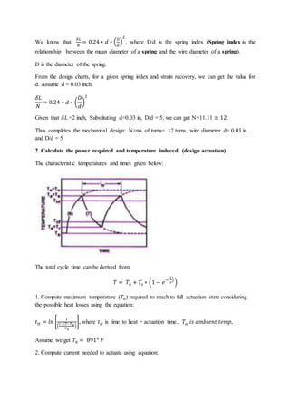 We know that,
𝛿𝐿
𝑁
= 0.24 ∗ 𝑑 ∗ (
𝐷
𝑑
)
2
, where D/d is the spring index (Spring index is the
relationship between the mean diameter of a spring and the wire diameter of a spring).
D is the diameter of the spring.
From the design charts, for a given spring index and strain recovery, we can get the value for
d. Assume d = 0.03 inch.
𝛿𝐿
𝑁
= 0.24 ∗ 𝑑 ∗ (
𝐷
𝑑
)
2
Given that 𝛿𝐿 =2 inch, Substituting d=0.03 in, D/d = 5, we can get N=11.11 ≅ 12.
Thus completes the mechanical design: N=no. of turns= 12 turns, wire diameter d= 0.03 in.
and D/d = 5
2. Calculate the power required and temperature induced. (design actuation)
The characteristic temperatures and times given below:
The total cycle time can be derived from:
𝑇 = 𝑇𝑎 + 𝑇𝑠 ∗ (1 − 𝑒
−(
𝑡
𝜏
)
)
1. Compute maximum temperature (𝑇0) required to reach to full actuation state considering
the possible heat losses using the equation:
𝑡𝐻 = 𝑙𝑛 [
1
(
1−(𝑇−𝑇𝑎
𝑇0
)
], where 𝑡𝐻 is time to heat = actuation time., 𝑇𝑎 𝑖𝑠 𝑎𝑚𝑏𝑖𝑒𝑛𝑡 𝑡𝑒𝑚𝑝,
Assume we get 𝑇0 = 8910
𝐹
2. Compute current needed to actuate using equation:
 