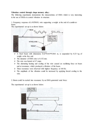 Vibration control through shape memory alloy:
The following experiments demonstrate the characteristics of SMA which is very interesting
in the use of SMAs to control vibration in structure.
1. Frequency response of a NiTiNOL wire supporting a weight at the end of a cantilever
beam.
The experimental set up is as shown below:
 A Steel beam with dimensions 0.42*0.019*0.064 m, is suspended by 0.25 kg of
weight at the free end.
 The diameter of SMA wire is 0.152 mm.
 The wire was heated at 0.7 amps
 The alternating heating and cooling of the wire caused an oscillating force on beam
and at resonance, which produced a vibration of the beam.
 Three resonance were observed with highest frequency at 168 Hz.
 The amplitude of the vibration could be increased by applying forced cooling to the
wire.
2. Beam could be excited into resonance by an SMA generated axial force:
The experimental set up is as shown below:
 