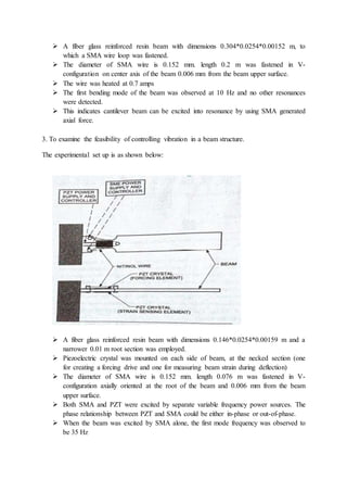  A fiber glass reinforced resin beam with dimensions 0.304*0.0254*0.00152 m, to
which a SMA wire loop was fastened.
 The diameter of SMA wire is 0.152 mm. length 0.2 m was fastened in V-
configuration on center axis of the beam 0.006 mm from the beam upper surface.
 The wire was heated at 0.7 amps
 The first bending mode of the beam was observed at 10 Hz and no other resonances
were detected.
 This indicates cantilever beam can be excited into resonance by using SMA generated
axial force.
3. To examine the feasibility of controlling vibration in a beam structure.
The experimental set up is as shown below:
 A fiber glass reinforced resin beam with dimensions 0.146*0.0254*0.00159 m and a
narrower 0.01 m root section was employed.
 Piezoelectric crystal was mounted on each side of beam, at the necked section (one
for creating a forcing drive and one for measuring beam strain during deflection)
 The diameter of SMA wire is 0.152 mm. length 0.076 m was fastened in V-
configuration axially oriented at the root of the beam and 0.006 mm from the beam
upper surface.
 Both SMA and PZT were excited by separate variable frequency power sources. The
phase relationship between PZT and SMA could be either in-phase or out-of-phase.
 When the beam was excited by SMA alone, the first mode frequency was observed to
be 35 Hz
 